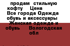 продам  стильную кофту  › Цена ­ 6 900 - Все города Одежда, обувь и аксессуары » Женская одежда и обувь   . Вологодская обл.